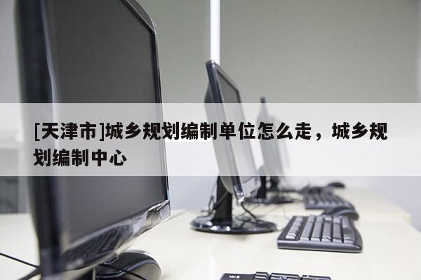 [天津市]城乡规划编制单位怎么走，城乡规划编制中心