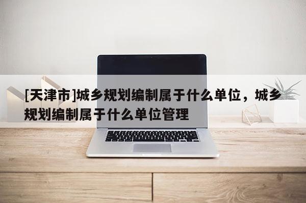 [天津市]城乡规划编制属于什么单位，城乡规划编制属于什么单位管理