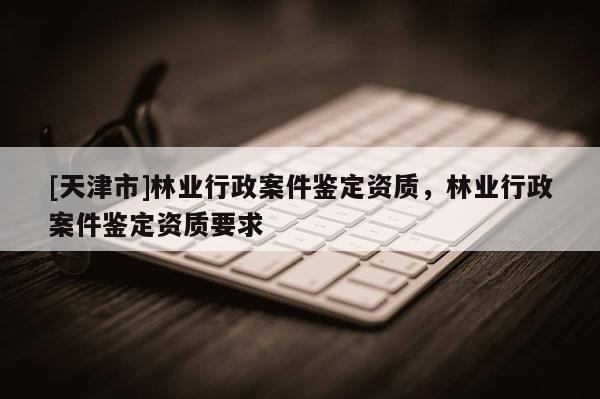 [天津市]林业行政案件鉴定资质，林业行政案件鉴定资质要求