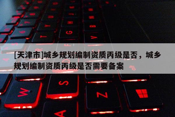 [天津市]城乡规划编制资质丙级是否，城乡规划编制资质丙级是否需要备案
