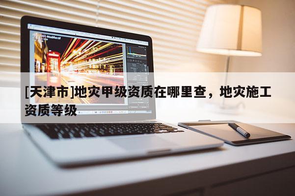 [天津市]地灾甲级资质在哪里查，地灾施工资质等级