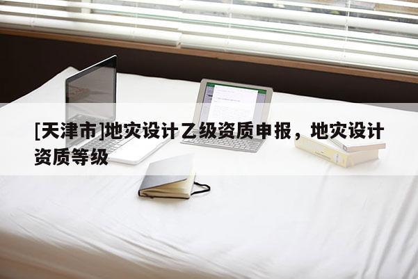 [天津市]地灾设计乙级资质申报，地灾设计资质等级
