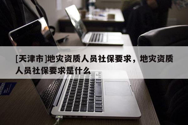 [天津市]地灾资质人员社保要求，地灾资质人员社保要求是什么