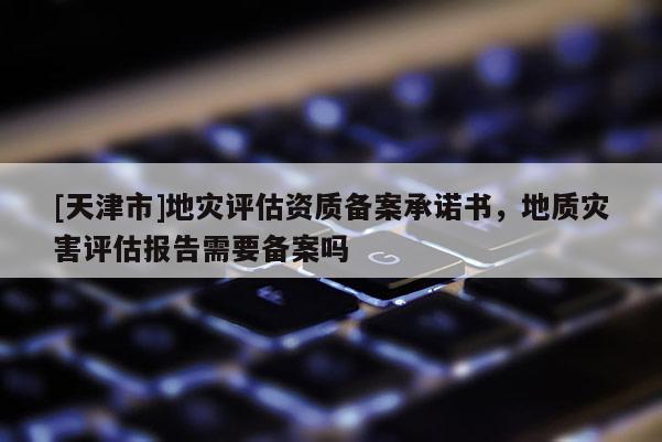 [天津市]地灾评估资质备案承诺书，地质灾害评估报告需要备案吗