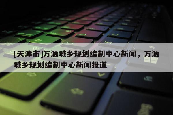 [天津市]万源城乡规划编制中心新闻，万源城乡规划编制中心新闻报道
