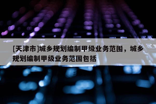 [天津市]城乡规划编制甲级业务范围，城乡规划编制甲级业务范围包括