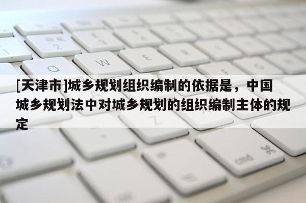 [天津市]城乡规划组织编制的依据是，中国城乡规划法中对城乡规划的组织编制主体的规定