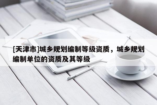 [天津市]城乡规划编制等级资质，城乡规划编制单位的资质及其等级