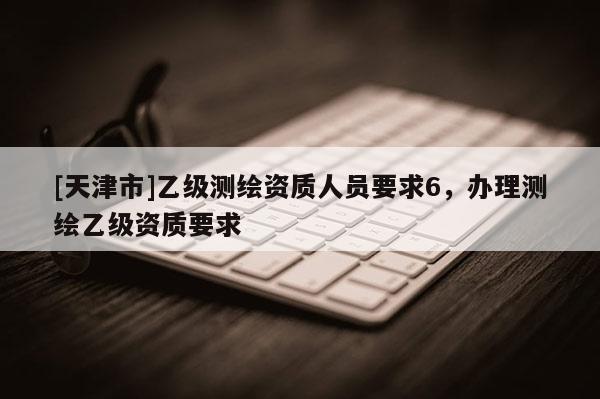 [天津市]乙级测绘资质人员要求6，办理测绘乙级资质要求