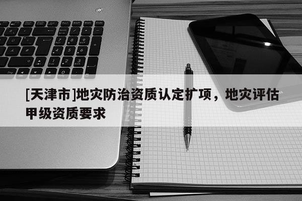[天津市]地灾防治资质认定扩项，地灾评估甲级资质要求