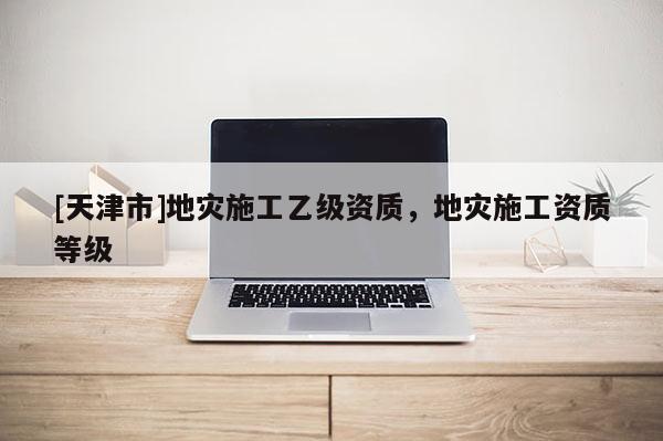[天津市]地灾施工乙级资质，地灾施工资质等级