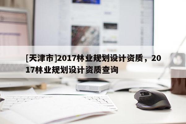 [天津市]2017林业规划设计资质，2017林业规划设计资质查询