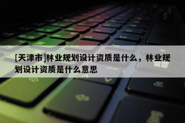 [天津市]林业规划设计资质是什么，林业规划设计资质是什么意思