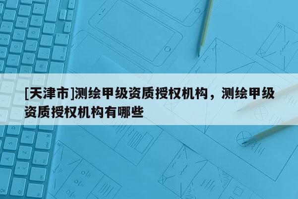 [天津市]测绘甲级资质授权机构，测绘甲级资质授权机构有哪些