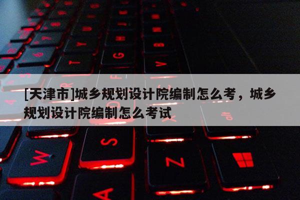 [天津市]城乡规划设计院编制怎么考，城乡规划设计院编制怎么考试