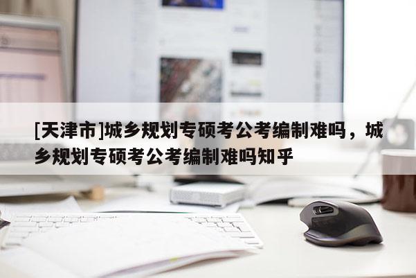 [天津市]城乡规划专硕考公考编制难吗，城乡规划专硕考公考编制难吗知乎