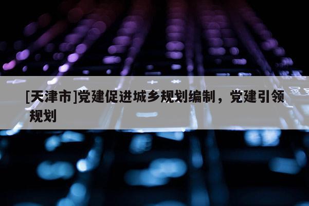 [天津市]党建促进城乡规划编制，党建引领 规划