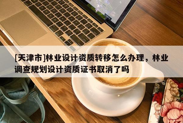 [天津市]林业设计资质转移怎么办理，林业调查规划设计资质证书取消了吗