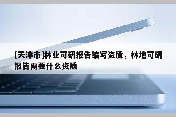 [天津市]林业可研报告编写资质，林地可研报告需要什么资质