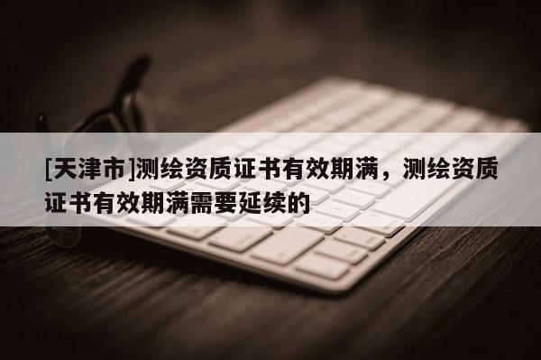 [天津市]测绘资质证书有效期满，测绘资质证书有效期满需要延续的