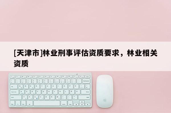 [天津市]林业刑事评估资质要求，林业相关资质