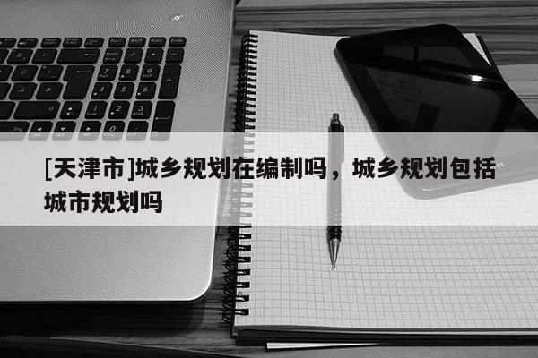 [天津市]城乡规划在编制吗，城乡规划包括城市规划吗