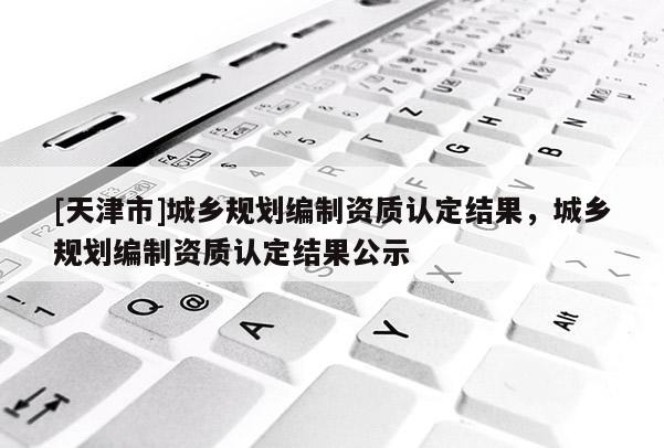 [天津市]城乡规划编制资质认定结果，城乡规划编制资质认定结果公示