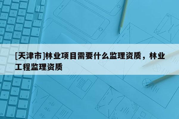 [天津市]林业项目需要什么监理资质，林业工程监理资质
