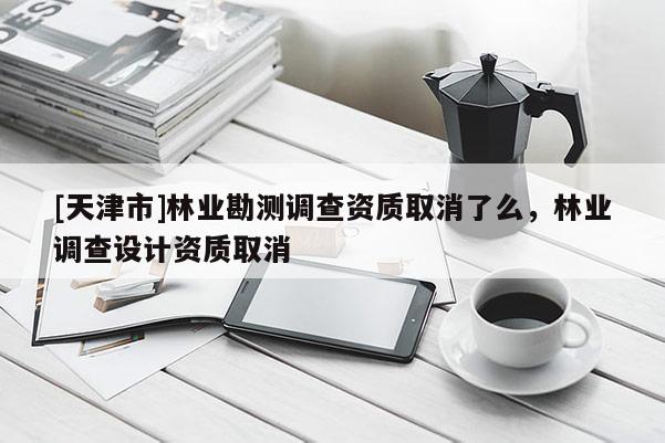 [天津市]林业勘测调查资质取消了么，林业调查设计资质取消