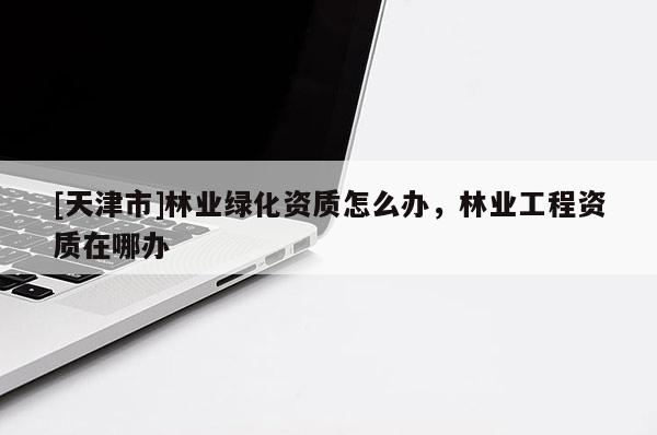 [天津市]林业绿化资质怎么办，林业工程资质在哪办