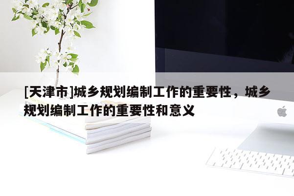 [天津市]城乡规划编制工作的重要性，城乡规划编制工作的重要性和意义