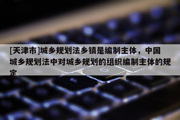 [天津市]城乡规划法乡镇是编制主体，中国城乡规划法中对城乡规划的组织编制主体的规定