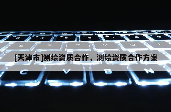 [天津市]测绘资质合作，测绘资质合作方案