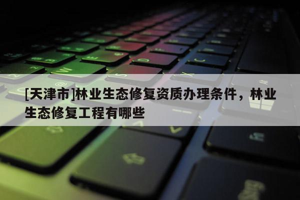 [天津市]林业生态修复资质办理条件，林业生态修复工程有哪些