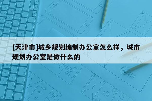 [天津市]城乡规划编制办公室怎么样，城市规划办公室是做什么的