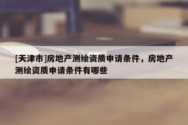 [天津市]房地产测绘资质申请条件，房地产测绘资质申请条件有哪些