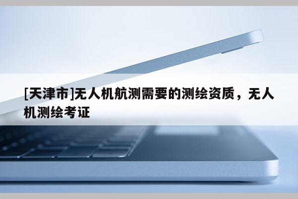 [天津市]无人机航测需要的测绘资质，无人机测绘考证