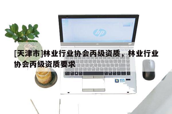 [天津市]林业行业协会丙级资质，林业行业协会丙级资质要求