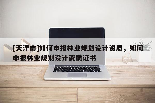 [天津市]如何申报林业规划设计资质，如何申报林业规划设计资质证书