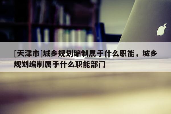 [天津市]城乡规划编制属于什么职能，城乡规划编制属于什么职能部门