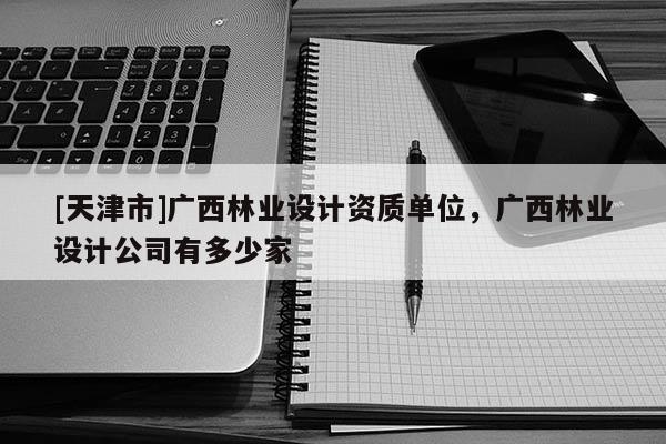 [天津市]广西林业设计资质单位，广西林业设计公司有多少家