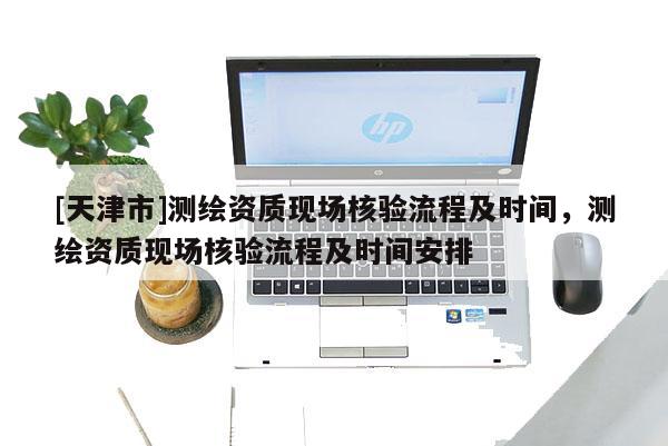 [天津市]测绘资质现场核验流程及时间，测绘资质现场核验流程及时间安排