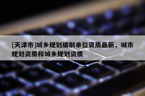[天津市]城乡规划编制单位资质最新，城市规划资质和城乡规划资质