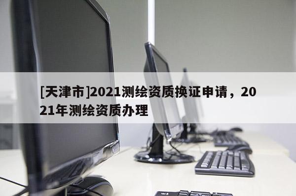 [天津市]2021测绘资质换证申请，2021年测绘资质办理