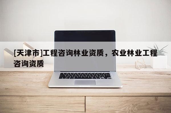 [天津市]工程咨询林业资质，农业林业工程咨询资质