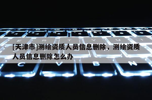 [天津市]测绘资质人员信息删除，测绘资质人员信息删除怎么办