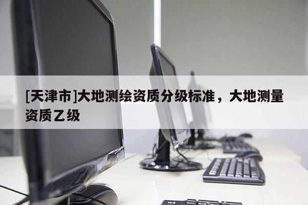 [天津市]大地测绘资质分级标准，大地测量资质乙级