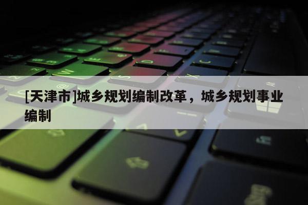 [天津市]城乡规划编制改革，城乡规划事业编制