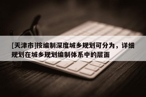 [天津市]按编制深度城乡规划可分为，详细规划在城乡规划编制体系中的层面