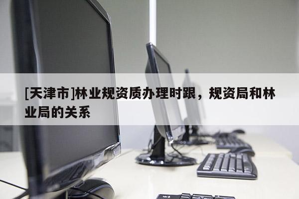 [天津市]林业规资质办理时跟，规资局和林业局的关系